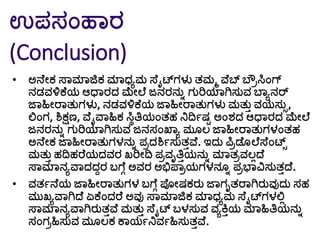 ಉಪಸಂಹಾರ
(Conclusion)
• ಅನೆೀಕ ಸ್ಾಮಾಜಿಕ ಮಾಧ್ಾಮ ಸ್ೆೈಟ್ಗಳು ತಮಮ ವೆಬ್ ಬೌರಸಿಂಗ್
ನಡವಳ್ಳಕೆಯ ಆಧಾರದ ಮೀಲೆ ಜನರನುು ಗುರಿಯಾಗಿಸುವ ಬಾಾನರ್
ರ್ಾಹಿೀರಾತುಗಳು, ನಡವಳ್ಳಕೆಯ ರ್ಾಹಿೀರಾತುಗಳು ಮತುತ ವಯಸುು,
ಲ್ಲಂಗ, ಶಿಕ್ಷಣ, ವೆೈವಾಹಿಕ ಸಿೆತ್ತಯಂತಹ ನಿದಿಗಷಟ ಅಂರ್ದ ಆಧಾರದ ಮೀಲೆ
ಜನರನುು ಗುರಿಯಾಗಿಸುವ ಜನಸಂಖ್ಾಾ ಮ ಲ ರ್ಾಹಿೀರಾತುಗಳಂತಹ
ಅನೆೀಕ ರ್ಾಹಿೀರಾತುಗಳನುು ಪರದಶಿಗಸುತತವೆ. ಇದು ಪಿರಡೆ ಲೆಸ್ೆಂಟ್ು
ಮತುತ ಹದಿಹರೆಯದವರ ಖರಿೀದಿ ಪರವೃತ್ತತಯನುು ಮಾತರವಲಿದ್ೆ
ಸ್ಾಮಾನಾವಾದದದರ ಬ್ಗೆೆ ಅವರ ಅಭಿಪಾರಯಗಳನ ು ಪರಭಾವಿಸುತತದ್ೆ.
• ವತಗನೆಯ ರ್ಾಹಿೀರಾತುಗಳ ಬ್ಗೆೆ ಪೀಷಕರು ರ್ಾಗೃತರಾಗಿರುವುದು ಸಹ
ಮುಖಾವಾಗಿದ್ೆ ಏಕೆಂದರೆ ಅವು ಸ್ಾಮಾಜಿಕ ಮಾಧ್ಾಮ ಸ್ೆೈಟ್ಗಳಲ್ಲಿ
ಸ್ಾಮಾನಾವಾಗಿರುತತವೆ ಮತುತ ಸ್ೆೈಟ್ ಬ್ಳಸುವ ವಾಕ್ತತಯ ಮಾಹಿತ್ತಯನುು
ಸಂಗರಹಿಸುವ ಮ ಲಕ ಕಾಯಗನಿವಗಹಿಸುತತವೆ.
 