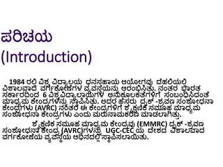 ಪರಿಚಯ
(Introduction)
1984 ರಲ್ಲಿ ವಿರ್ವ ವಿದ್ಾಾಲಯ ಧ್ನಸಹಾಯ ಆಯೀಗವು ದ್ೆಹಲ್ಲಯಲ್ಲಿ
ವಿಶಾಲವಾದ ವಗಗಕೆ ೀಣೆಗಳ ವಾವಸ್ೆೆಯನುು ಆರಂಭಿಸಿತು. ನಂತರ ಭಾರತ
ಸಕಾಗರದಿಂದ 6 ವಿರ್ವವಿದ್ಾಾಲಾಯಗಳ ಅನುಕ ಲಕತ್ೆಗಳ್ಳಗೆ ಸಂಬ್ಂಧಿಸಿದಂತ್ೆ
ಮಾಧ್ಾಮ ಕೆೀಂದರಗಳನುು ಸ್ಾೆಪಿಸಿತು. ಅದರ ಹೆಸರು ದೃಕ್ -ರ್ರವಣ ಸಂಶೆ ೀಧ್ನಾ
ಕೆೀಂದರಗಳು (AVRC) ನಂತರ ಈ ಕೆೀಂದರಗಳ್ಳಗೆ ಶೆೈಕ್ಷಣಿಕ ಸಮ ಹ ಮಾಧ್ಾಮ
ಸಂಶೆ ೀಧ್ನಾ ಕೆೀಂದರಗಳು ಎಂದು ಮರುನಾಮಕರಣ ಮಾಡಲಾಗಿತುತ.
ಶೆೈಕ್ಷಣಿಕ ಸಮ ಹ ಮಾಧ್ಾಮ ಕೆೀಂದರವು (EMMRC) ದೃಕ್ -ರ್ರವಣ
ಸಂಶೆ ೀಧ್ನಾ ಕೆೀಂದರ (AVRC)ಗಳನುು UGC-CEC ಯ ದ್ೆೀರ್ದ ವಿಶಾಲವಾದ
ವಗಗಕೆ ೀಣೆಯ ವಾವಸ್ೆೆಯ ಆಧಿನದಲ್ಲಿ ಸ್ಾೆಪಿಸಲಾಯಿತು.
 