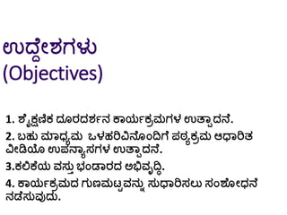 ಉದ್ೆದೀರ್ಗಳು
(Objectives)
1. ಶೆೈಕ್ಷಣಿಕ ದ ರದರ್ಗನ ಕಾಯಗಕರಮಗಳ ಉತ್ಾಾದನೆ.
2. ಬ್ಹು ಮಾಧ್ಾಮ ಒಳಹರಿವಿನೆ ಂದಿಗೆ ಪಠಾಕರಮ ಆಧಾರಿತ
ವಿೀಡಿಯ ಉಪನಾಾಸಗಳ ಉತ್ಾಾದನೆ.
3.ಕಲ್ಲಕೆಯ ವಸುತ ಭ್ಂಡಾರದ ಅಭಿವೃದಿಿ.
4. ಕಾಯಗಕರಮದ ಗುಣಮಟಟವನುು ಸುಧಾರಿಸಲು ಸಂಶೆ ೀಧ್ನೆ
ನಡೆಸುವುದು.
 