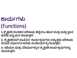 ಕಾಯಗಗಳು
(Functions)
1.ಶೆೈಕ್ಷಣಿಕ ಸಂವಹನ ಪರಿಣಾಮ ಹೆಚ್ಚಿಸಲು ಹೆ ಸ ತಂತರ ಮತುತ ಜ್ಞಾನ
ಕುರಿತು ಅಧ್ಾಯನ ಮಾಡುತತದ್ೆ.
2. ಶೆೈಕ್ಷಣಿಕವಾಗಿ ರ ಪಿಸಿದ ಕಾಯಗಕರಮಗಳು ಅತುಾತತಮ ಪರಿಣಾಮ
ಬಿೀರುವ ವಿಧಾನಗಳ ಕುರಿತು ಸಂಶೆ ೀಧ್ನೆ ಕೆೈಗೆ ಳುತತದ್ೆ.
3. ಆಡಿಯೀ ಮತುತ ವಿಡಿಯೀಗಳುಿಳ ಶೆೈಕ್ಷಣಿಕ ಕಾಯಗಕರಮಗಳನುು
ರ ಪಿಸುತತದ್ೆ.
 