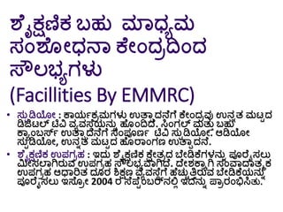 ಶೆೈಕ್ಷಣಿಕ ಬ್ಹು ಮಾಧ್ಾಮ
ಸಂಶೆ ೀಧ್ನಾ ಕೆೀಂದರದಿಂದ
ಸ್ೌಲಭ್ಾಗಳು
(Facillities By EMMRC)
• ಸುಟಡಿಯೀ : ಕಾಯಗಕರಮಗಳು ಉತ್ಾಾದನೆಗೆ ಕೆೀಂದರವು ಉನುತ ಮಟಟದ
ಡಿಜಿಟಲ್ ಟಿವಿ ವಾವಸ್ೆೆಯನುು ಹೆ ಂದಿದ್ೆ. ಸಿಂಗಲ್ ಮತುತ ಬ್ಹು
ಕಾಾಂಬ್ರ್ಸಗ ಉತ್ಾಾದನೆಗೆ ಸಂಪೂಣಗ ಟಿವಿ ಸುಟಡಿಯೀ. ಆಡಿಯೀ
ಸುಟಡಿಯೀ, ಉನುತ ಮಟಟದ ಹೆ ರಾಂಗಣ ಉತ್ಾಾದನೆ.
• ಶೆೈಕ್ಷಣಿಕ ಉಪಗರಹ : ಇದು ಶೆೈಕ್ಷಣಿಕ ಕ್ೆೀತರದ ಬೆೀಡಿಕೆಗಳನುು ಪೂರೆೈಸಲು
ಮಿೀಸಲಾಗಿರುವ ಉಪಗರಹ ಸ್ೌಲಭ್ಾವಾಗಿದ್ೆ. ದ್ೆೀರ್ಕಾಾಗಿ ಸಂವಾದ್ಾತಮಕ
ಉಪಗರಹ ಆಧಾರಿತ ದ ರ ಶಿಕ್ಷಣ ವಾವಸ್ೆೆಗೆ ಹೆಚುಿತ್ತತರುವ ಬೆೀಡಿಕೆಯನುು
ಪೂರೆೈಸಲು ಇಸ್ೆ ರೀ 2004 ರ ಸ್ೆಪೆಟಂಬ್ರ್ನಲ್ಲಿ ಇದನುು ಪಾರರಂಭಿಸಿತು.
 