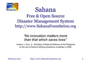 Sahana
             Free & Open Source
         Disaster Management System
       http://www.SahanaFoundation.org

                “No innovation matters more
                 than that which saves lives”
        Avelino J. Cruz, Jr., Secretary of National Defence of the Philippines
          on the use of Sahana following disastrous mudslides in 2005




February 2010           http://www.SahanaFoundation.org                          1
 