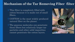 Mechanism of the Tar Removing Fiber filter
 This filter is completely filled with
cotton because it is made out of small
fibers.
 COTTON is the most widely produced
natural fiber on the planet.
 The gaseous molecules can penetrate
these fibers but relatively larger tar
particles and other solid impurities
cannot penetrate the cotton layers.
 
