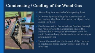 Condensing / Cooling of the Wood Gas
 Air cooling is a method of dissipating heat
 It works by expanding the surface area or
increasing the flow of air over the object to be
cooled , or both
 On this occasion, hot wood gas flowing through
the radiator and the aluminum fins of the
radiator help to expand the contact area for
rapid heat exchange between internal wood gas
and ambient air
 Hence the wood gas coming out of the radiator
is condensed (more energy dense) and free of
moisture
 