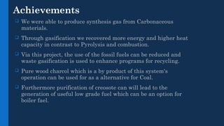 Achievements
 We were able to produce synthesis gas from Carbonaceous
materials.
 Through gasification we recovered more energy and higher heat
capacity in contrast to Pyrolysis and combustion.
 Via this project, the use of the fossil fuels can be reduced and
waste gasification is used to enhance programs for recycling.
 Pure wood charcol which is a by product of this system's
operation can be used for as a alternative for Coal.
 Furthermore purification of creosote can will lead to the
generation of useful low grade fuel which can be an option for
boiler fael.
 