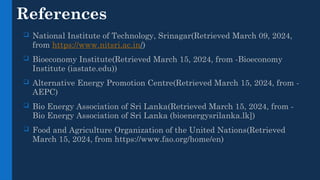 References
 National Institute of Technology, Srinagar(Retrieved March 09, 2024,
from https://www.nitsri.ac.in/)
 Bioeconomy Institute(Retrieved March 15, 2024, from -Bioeconomy
Institute (iastate.edu))
 Alternative Energy Promotion Centre(Retrieved March 15, 2024, from -
AEPC)
 Bio Energy Association of Sri Lanka(Retrieved March 15, 2024, from -
Bio Energy Association of Sri Lanka (bioenergysrilanka.lk])
 Food and Agriculture Organization of the United Nations(Retrieved
March 15, 2024, from https://www.fao.org/home/en)
 