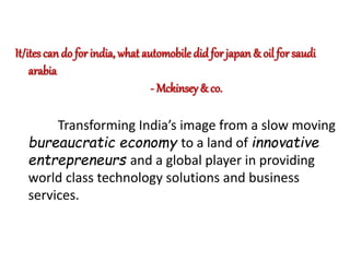 It/ites can do for india, what automobile did for japan & oil for saudi 
arabia 
- Mckinsey & co. 
Transforming India’s image from a slow moving 
bureaucratic economy to a land of innovative 
entrepreneurs and a global player in providing 
world class technology solutions and business 
services. 
 