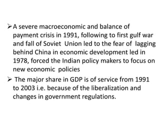A severe macroeconomic and balance of 
payment crisis in 1991, following to first gulf war 
and fall of Soviet Union led to the fear of lagging 
behind China in economic development led in 
1978, forced the Indian policy makers to focus on 
new economic policies 
 The major share in GDP is of service from 1991 
to 2003 i.e. because of the liberalization and 
changes in government regulations. 
 