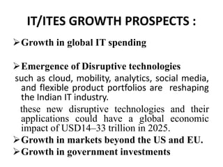IT/ITES GROWTH PROSPECTS : 
Growth in global IT spending 
Emergence of Disruptive technologies 
such as cloud, mobility, analytics, social media, 
and flexible product portfolios are reshaping 
the Indian IT industry. 
these new disruptive technologies and their 
applications could have a global economic 
impact of USD14–33 trillion in 2025. 
Growth in markets beyond the US and EU. 
Growth in government investments 
 