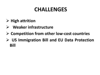 CHALLENGES 
 High attrition 
 Weaker infrastructure 
 Competition from other low-cost countries 
 US Immigration Bill and EU Data Protection 
Bill 
 