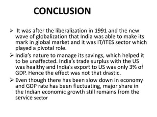CONCLUSION 
 It was after the liberalization in 1991 and the new 
wave of globalization that India was able to make its 
mark in global market and it was IT/ITES sector which 
played a pivotal role. 
 India’s nature to manage its savings, which helped it 
to be unaffected. India’s trade surplus with the US 
was healthy and India’s export to US was only 3% of 
GDP. Hence the effect was not that drastic. 
 Even though there has been slow down in economy 
and GDP rate has been fluctuating, major share in 
the Indian economic growth still remains from the 
service sector 
 
