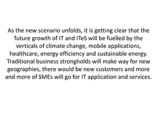 As the new scenario unfolds, it is getting clear that the 
future growth of IT and ITeS will be fuelled by the 
verticals of climate change, mobile applications, 
healthcare, energy efficiency and sustainable energy. 
Traditional business strongholds will make way for new 
geographies, there would be new customers and more 
and more of SMEs will go for IT application and services. 
 