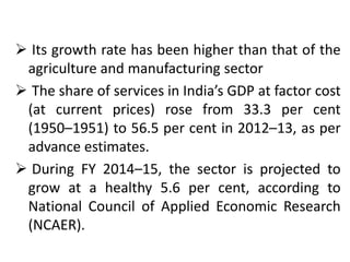  Its growth rate has been higher than that of the 
agriculture and manufacturing sector 
 The share of services in India’s GDP at factor cost 
(at current prices) rose from 33.3 per cent 
(1950–1951) to 56.5 per cent in 2012–13, as per 
advance estimates. 
 During FY 2014–15, the sector is projected to 
grow at a healthy 5.6 per cent, according to 
National Council of Applied Economic Research 
(NCAER). 
 