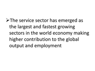 The service sector has emerged as 
the largest and fastest growing 
sectors in the world economy making 
higher contribution to the global 
output and employment 
 