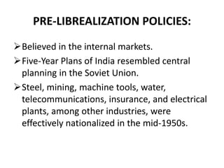 PRE-LIBREALIZATION POLICIES: 
Believed in the internal markets. 
Five-Year Plans of India resembled central 
planning in the Soviet Union. 
Steel, mining, machine tools, water, 
telecommunications, insurance, and electrical 
plants, among other industries, were 
effectively nationalized in the mid-1950s. 
 