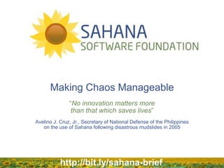 Making Chaos Manageable
“No innovation matters more
than that which saves lives”
Avelino J. Cruz, Jr., Secretary of National Defense of the Philippines
on the use of Sahana following disastrous mudslides in 2005

http://bit.ly/sahana-brief

 