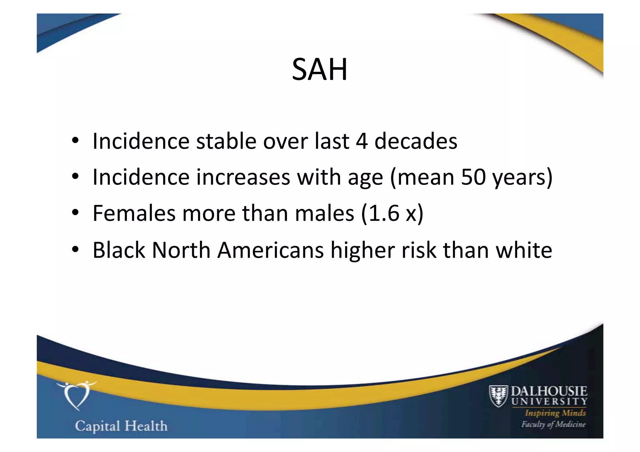 SAH	
  
•    Incidence	
  stable	
  over	
  last	
  4	
  decades	
  
•    Incidence	
  increases	
  with	
  age	
  (mean	
  50	
  years)	
  
•    Females	
  more	
  than	
  males	
  (1.6	
  x)	
  
•    Black	
  North	
  Americans	
  higher	
  risk	
  than	
  white	
  
 