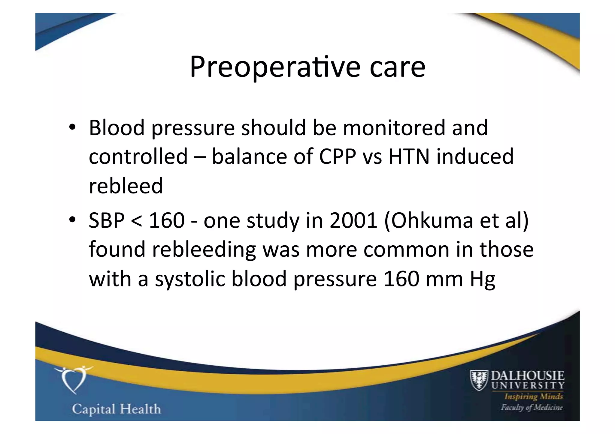 Preopera9ve	
  care	
  
•  Blood	
  pressure	
  should	
  be	
  monitored	
  and	
  
   controlled	
  –	
  balance	
  of	
  CPP	
  vs	
  HTN	
  induced	
  
   rebleed	
  
•  SBP	
  <	
  160	
  -­‐	
  one	
  study	
  in	
  2001	
  (Ohkuma	
  et	
  al)	
  	
  
   found	
  rebleeding	
  was	
  more	
  common	
  in	
  those	
  
   with	
  a	
  systolic	
  blood	
  pressure	
  160	
  mm	
  Hg	
  	
  
 