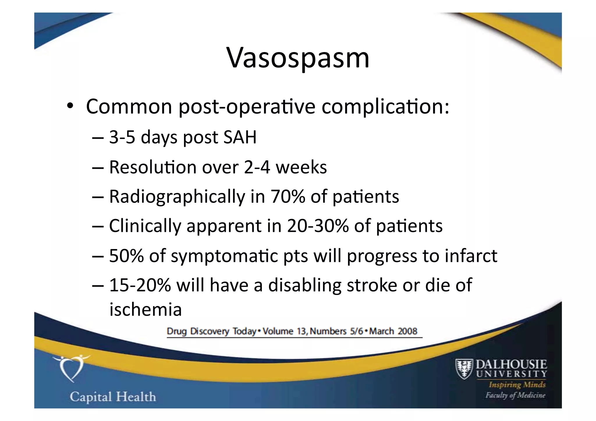 Vasospasm	
  
•  Common	
  post-­‐opera9ve	
  complica9on:	
  
   –  3-­‐5	
  days	
  post	
  SAH	
  
   –  Resolu9on	
  over	
  2-­‐4	
  weeks	
  
   –  Radiographically	
  in	
  70%	
  of	
  pa9ents	
  
   –  Clinically	
  apparent	
  in	
  20-­‐30%	
  of	
  pa9ents	
  	
  
   –  50%	
  of	
  symptoma9c	
  pts	
  will	
  progress	
  to	
  infarct	
  
   –  15-­‐20%	
  will	
  have	
  a	
  disabling	
  stroke	
  or	
  die	
  of	
  
      ischemia	
  
 