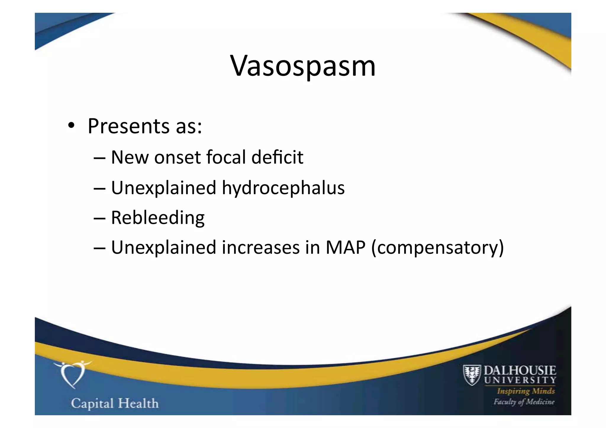 Vasospasm	
  
•  Presents	
  as:	
  
    –  New	
  onset	
  focal	
  deﬁcit	
  
    –  Unexplained	
  hydrocephalus	
  
    –  Rebleeding	
  
    –  Unexplained	
  increases	
  in	
  MAP	
  (compensatory)	
  
 