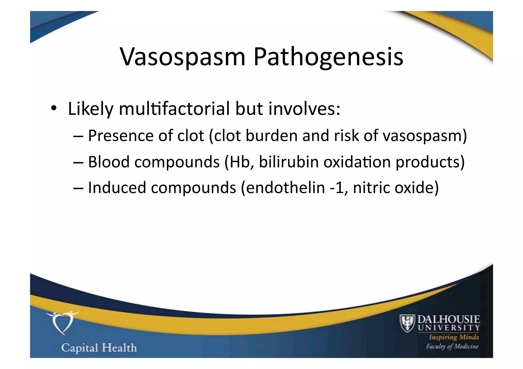 Vasospasm	
  Pathogenesis	
  
•  Likely	
  mul9factorial	
  but	
  involves:	
  
   –  Presence	
  of	
  clot	
  (clot	
  burden	
  and	
  risk	
  of	
  vasospasm)	
  
   –  Blood	
  compounds	
  (Hb,	
  bilirubin	
  oxida9on	
  products)	
  
   –  Induced	
  compounds	
  (endothelin	
  -­‐1,	
  nitric	
  oxide)	
  
 