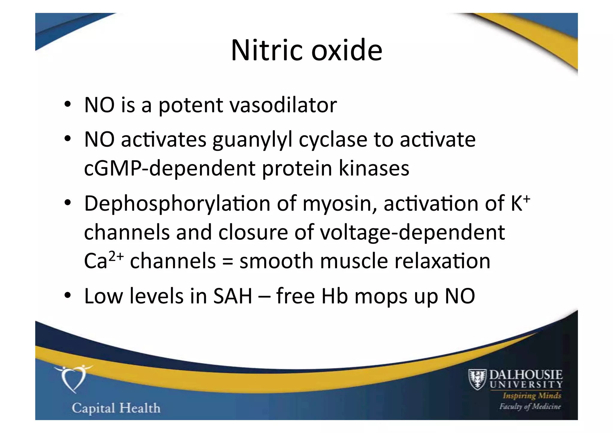 Nitric	
  oxide	
  
•  NO	
  is	
  a	
  potent	
  vasodilator	
  
•  NO	
  ac9vates	
  guanylyl	
  cyclase	
  to	
  ac9vate	
  
   cGMP-­‐dependent	
  protein	
  kinases	
  
•  Dephosphoryla9on	
  of	
  myosin,	
  ac9va9on	
  of	
  K+	
  
   channels	
  and	
  closure	
  of	
  voltage-­‐dependent	
  
   Ca2+	
  channels	
  =	
  smooth	
  muscle	
  relaxa9on	
  
•  Low	
  levels	
  in	
  SAH	
  –	
  free	
  Hb	
  mops	
  up	
  NO	
  
 