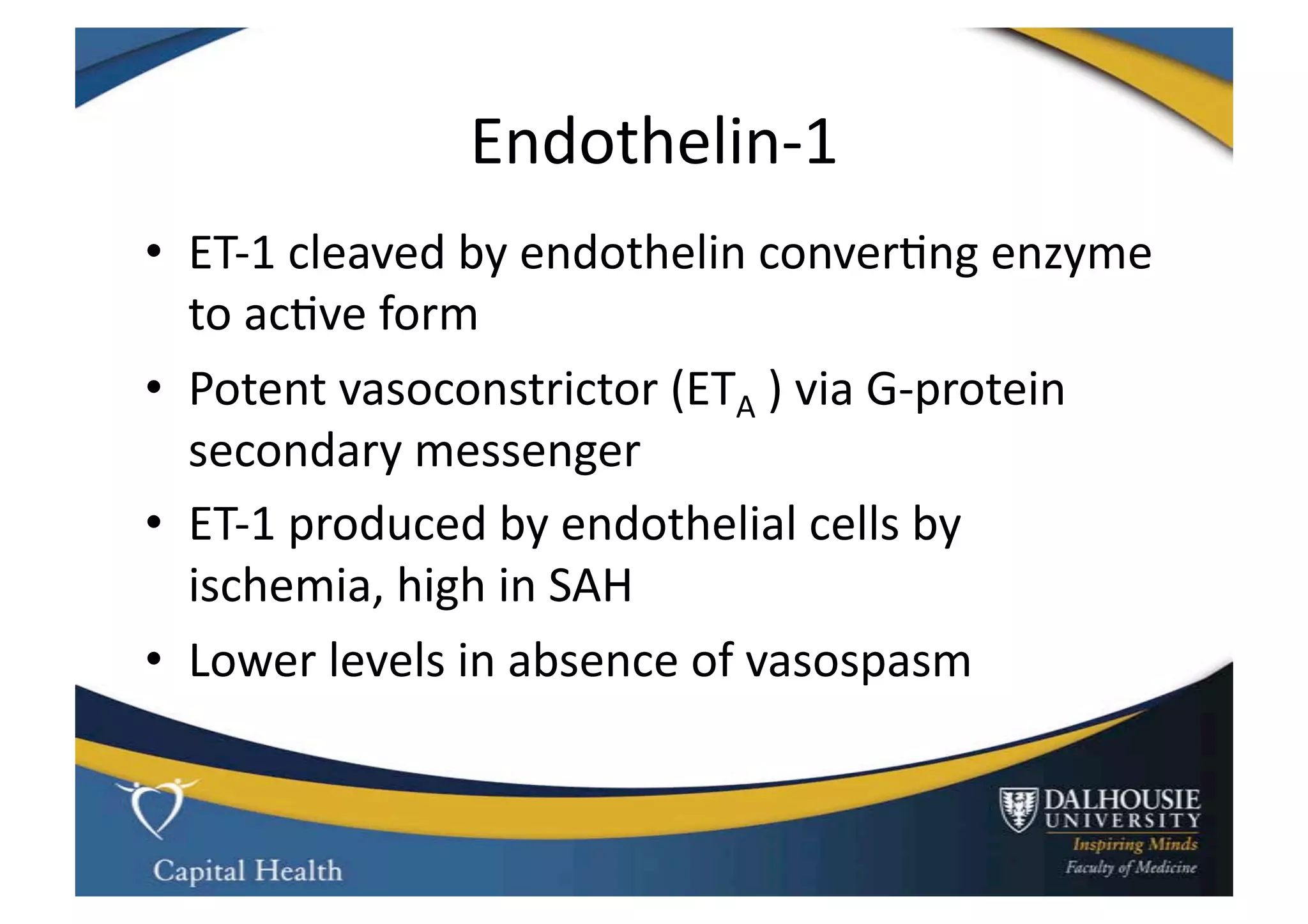 Endothelin-­‐1	
  
•  ET-­‐1	
  cleaved	
  by	
  endothelin	
  conver9ng	
  enzyme	
  
   to	
  ac9ve	
  form	
  
•  Potent	
  vasoconstrictor	
  (ETA	
  )	
  via	
  G-­‐protein	
  
   secondary	
  messenger	
  
•  ET-­‐1	
  produced	
  by	
  endothelial	
  cells	
  by	
  
   ischemia,	
  high	
  in	
  SAH	
  	
  
•  Lower	
  levels	
  in	
  absence	
  of	
  vasospasm	
  
 