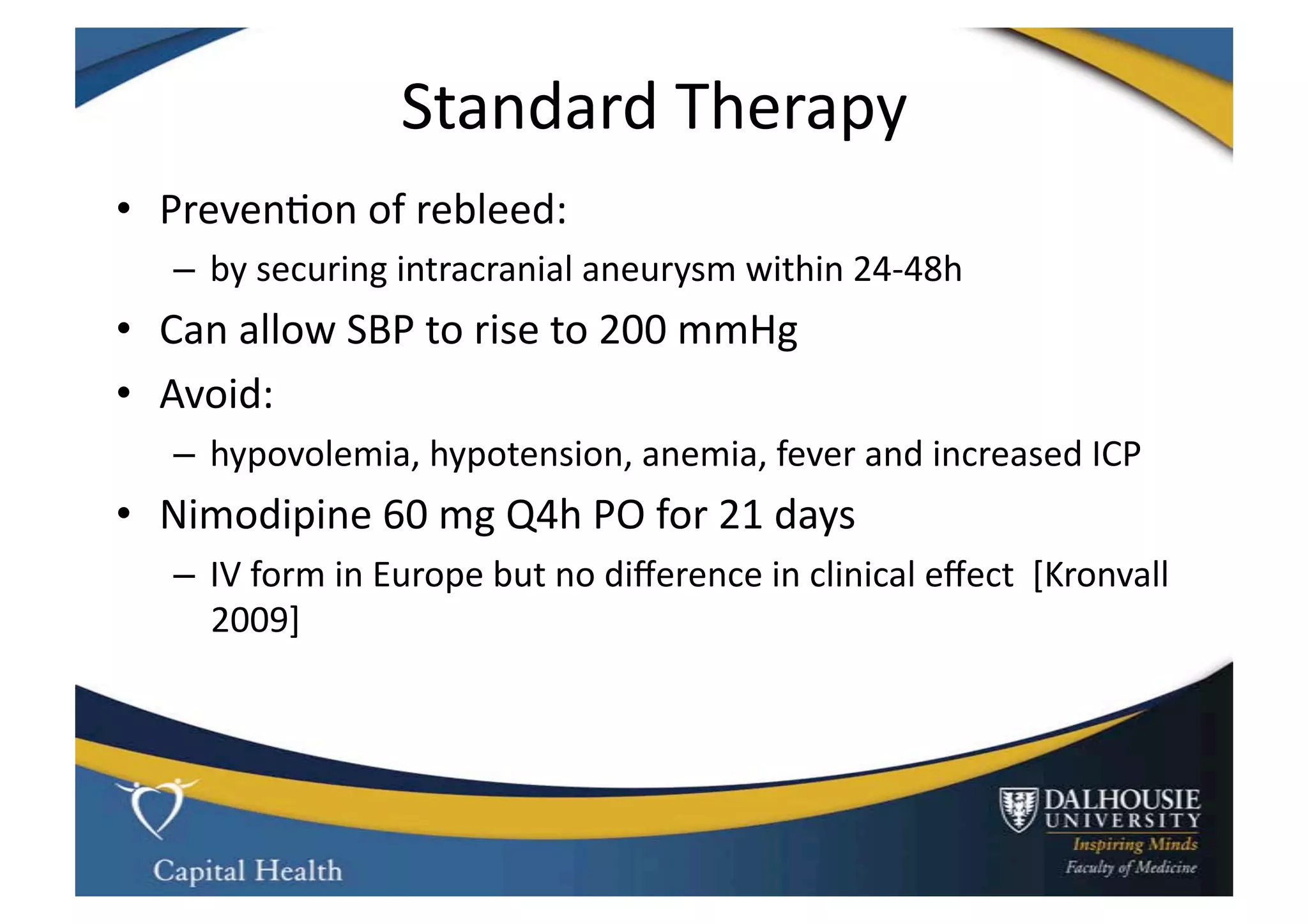 Standard	
  Therapy 	
                                               	
  	
  
•  Preven9on	
  of	
  rebleed:	
  
     –  by	
  securing	
  intracranial	
  aneurysm	
  within	
  24-­‐48h	
  
•  Can	
  allow	
  SBP	
  to	
  rise	
  to	
  200	
  mmHg	
  
•  Avoid:	
  
     –  hypovolemia,	
  hypotension,	
  anemia,	
  fever	
  and	
  increased	
  ICP	
  
•  Nimodipine	
  60	
  mg	
  Q4h	
  PO	
  for	
  21	
  days	
  
     –  IV	
  form	
  in	
  Europe	
  but	
  no	
  diﬀerence	
  in	
  clinical	
  eﬀect	
  	
  [Kronvall	
  
        2009]	
  
 