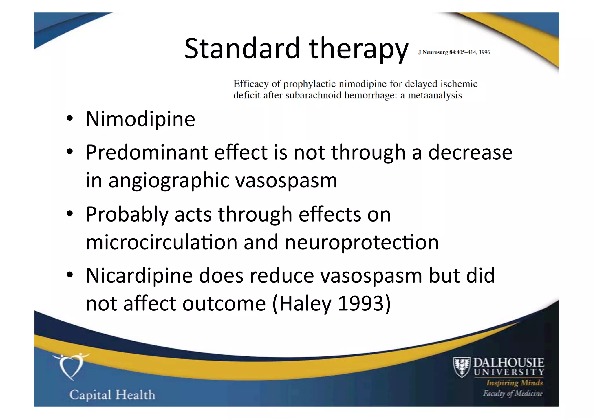 Standard	
  therapy	
  

•  Nimodipine	
  
•  Predominant	
  eﬀect	
  is	
  not	
  through	
  a	
  decrease	
  
   in	
  angiographic	
  vasospasm	
  
•  Probably	
  acts	
  through	
  eﬀects	
  on	
  
   microcircula9on	
  and	
  neuroprotec9on	
  
•  Nicardipine	
  does	
  reduce	
  vasospasm	
  but	
  did	
  
   not	
  aﬀect	
  outcome	
  (Haley	
  1993)	
  
 