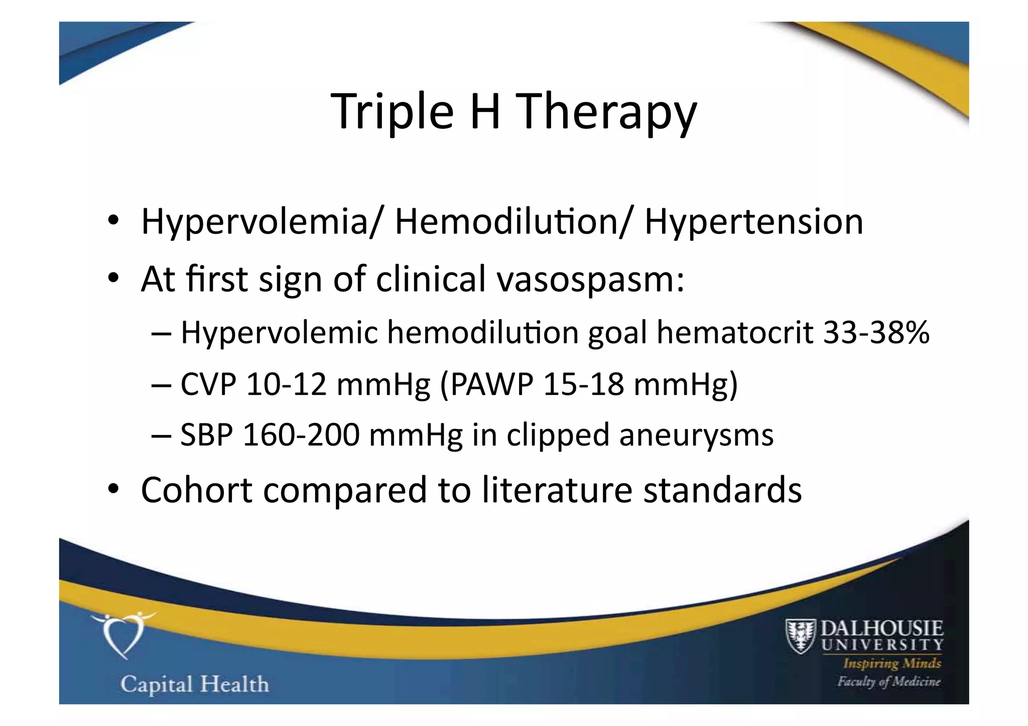 Triple	
  H	
  Therapy	
  
•  Hypervolemia/	
  Hemodilu9on/	
  Hypertension	
  
•  At	
  ﬁrst	
  sign	
  of	
  clinical	
  vasospasm:	
  
   –  Hypervolemic	
  hemodilu9on	
  goal	
  hematocrit	
  33-­‐38%	
  
   –  CVP	
  10-­‐12	
  mmHg	
  (PAWP	
  15-­‐18	
  mmHg)	
  
   –  SBP	
  160-­‐200	
  mmHg	
  in	
  clipped	
  aneurysms	
  
•  Cohort	
  compared	
  to	
  literature	
  standards	
  
 