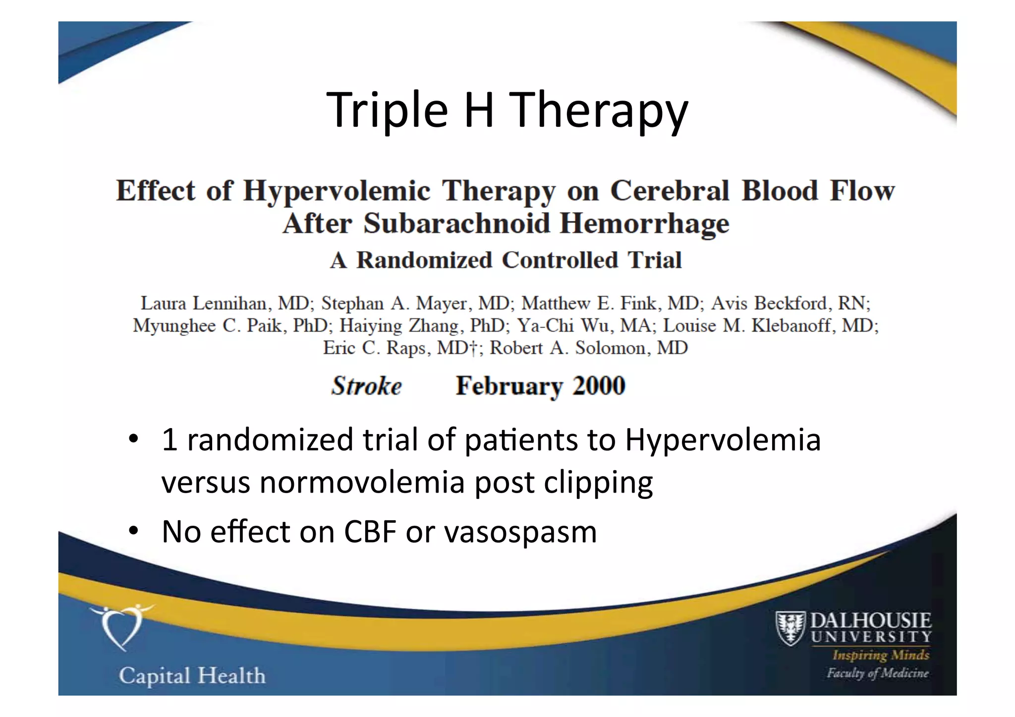 Triple	
  H	
  Therapy	
  




•  1	
  randomized	
  trial	
  of	
  pa9ents	
  to	
  Hypervolemia	
  
   versus	
  normovolemia	
  post	
  clipping	
  
•  No	
  eﬀect	
  on	
  CBF	
  or	
  vasospasm	
  
 