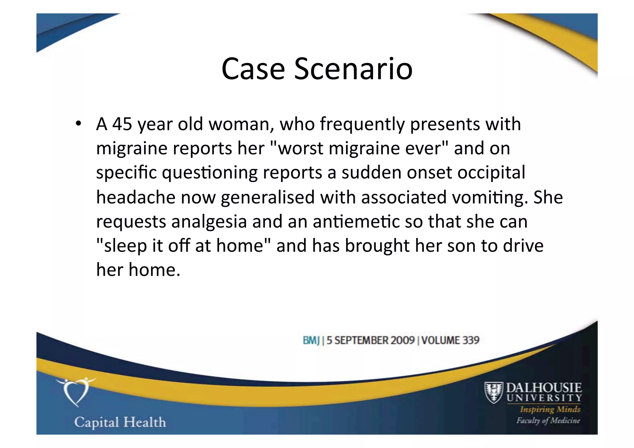 Case	
  Scenario	
  
•  A	
  45	
  year	
  old	
  woman,	
  who	
  frequently	
  presents	
  with	
  
   migraine	
  reports	
  her	
  "worst	
  migraine	
  ever"	
  and	
  on	
  
   speciﬁc	
  ques9oning	
  reports	
  a	
  sudden	
  onset	
  occipital	
  
   headache	
  now	
  generalised	
  with	
  associated	
  vomi9ng.	
  She	
  
   requests	
  analgesia	
  and	
  an	
  an9eme9c	
  so	
  that	
  she	
  can	
  
   "sleep	
  it	
  oﬀ	
  at	
  home"	
  and	
  has	
  brought	
  her	
  son	
  to	
  drive	
  
   her	
  home.	
  
 