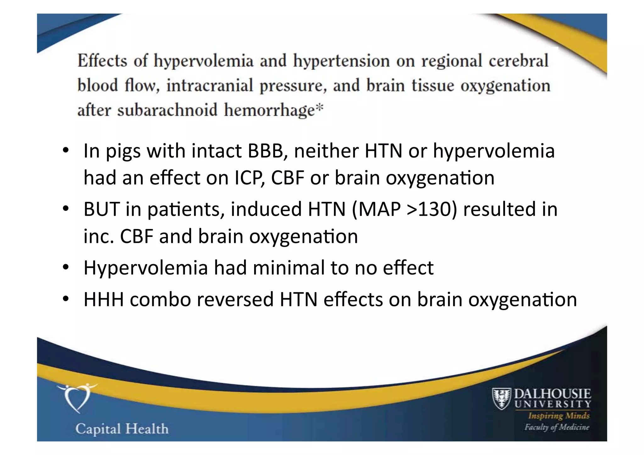 •  In	
  pigs	
  with	
  intact	
  BBB,	
  neither	
  HTN	
  or	
  hypervolemia	
  
   had	
  an	
  eﬀect	
  on	
  ICP,	
  CBF	
  or	
  brain	
  oxygena9on	
  
•  BUT	
  in	
  pa9ents,	
  induced	
  HTN	
  (MAP	
  >130)	
  resulted	
  in	
  
   inc.	
  CBF	
  and	
  brain	
  oxygena9on	
  
•  Hypervolemia	
  had	
  minimal	
  to	
  no	
  eﬀect	
  
•  HHH	
  combo	
  reversed	
  HTN	
  eﬀects	
  on	
  brain	
  oxygena9on	
  
 