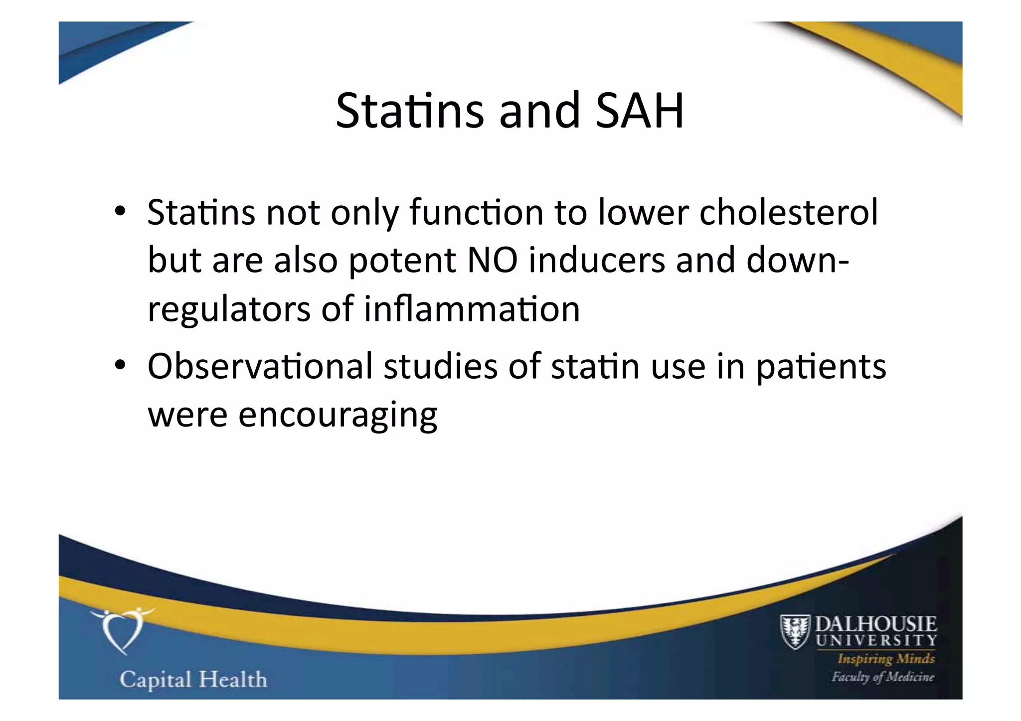 Sta9ns	
  and	
  SAH	
  
•  Sta9ns	
  not	
  only	
  func9on	
  to	
  lower	
  cholesterol	
  
   but	
  are	
  also	
  potent	
  NO	
  inducers	
  and	
  down-­‐
   regulators	
  of	
  inﬂamma9on	
  
•  Observa9onal	
  studies	
  of	
  sta9n	
  use	
  in	
  pa9ents	
  
   were	
  encouraging	
  
 