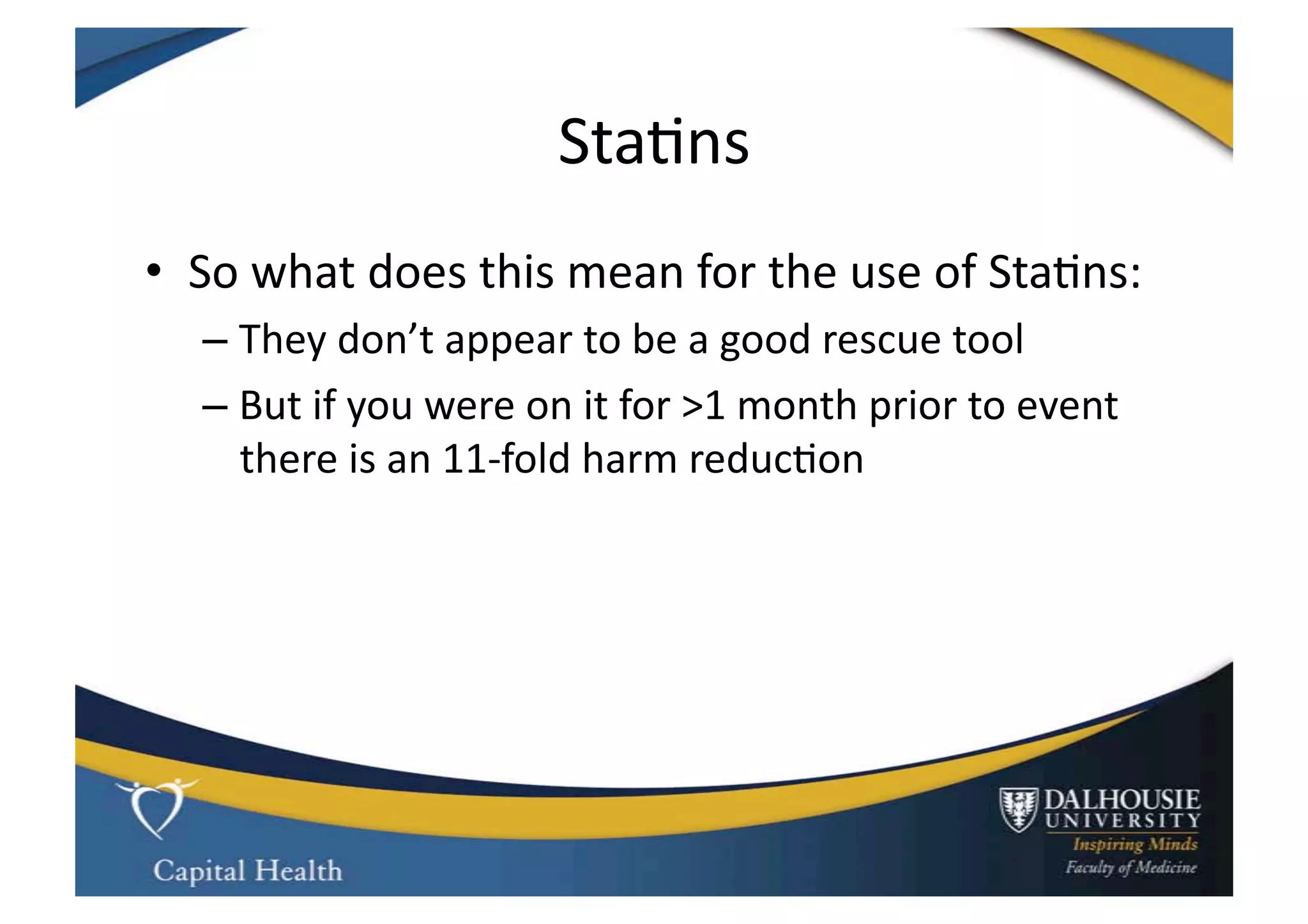 Sta9ns	
  
•  So	
  what	
  does	
  this	
  mean	
  for	
  the	
  use	
  of	
  Sta9ns:	
  
    –  They	
  don’t	
  appear	
  to	
  be	
  a	
  good	
  rescue	
  tool	
  
    –  But	
  if	
  you	
  were	
  on	
  it	
  for	
  >1	
  month	
  prior	
  to	
  event	
  
       there	
  is	
  an	
  11-­‐fold	
  harm	
  reduc9on	
  
 