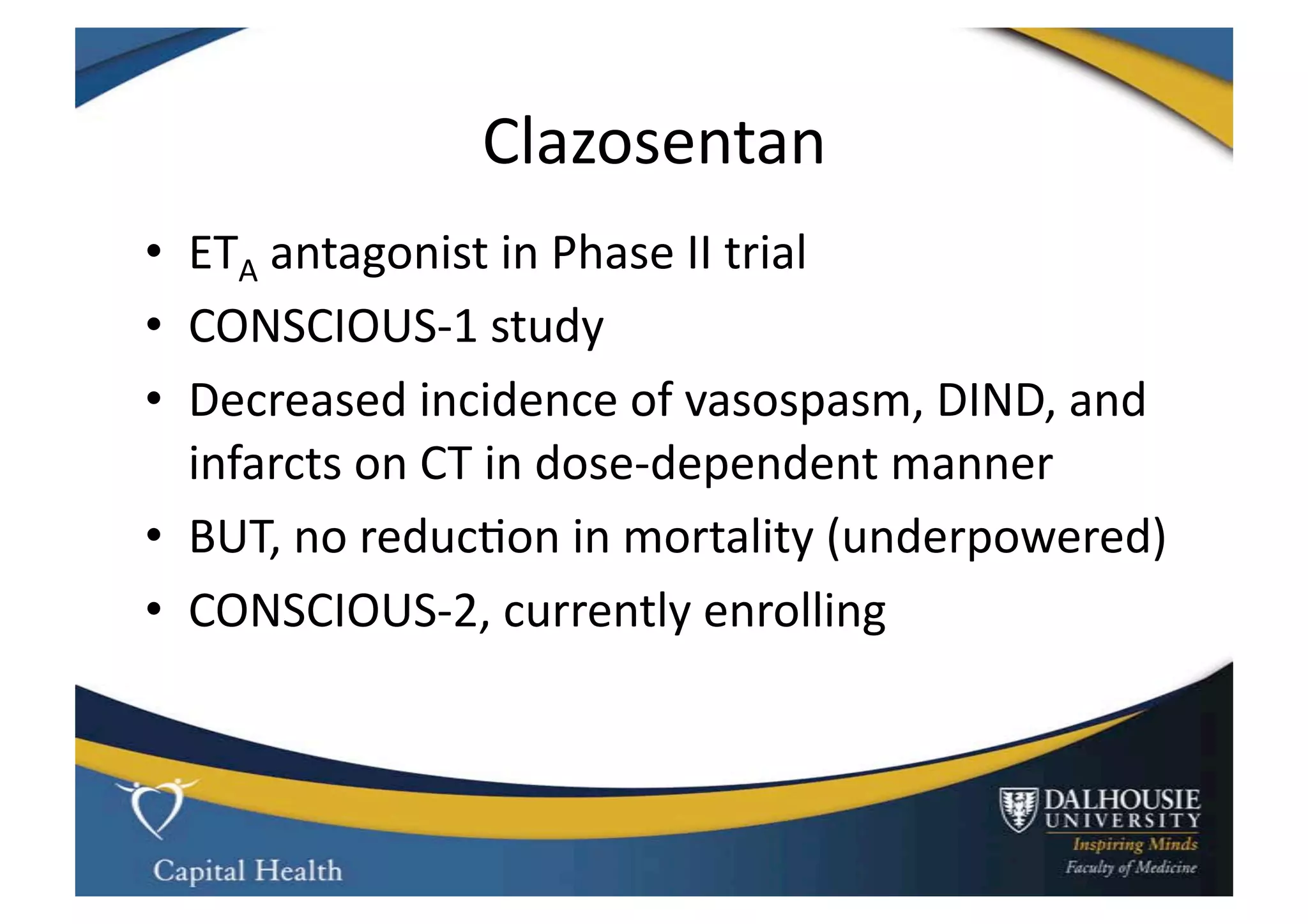 Clazosentan	
  
•  ETA	
  antagonist	
  in	
  Phase	
  II	
  trial	
  
•  CONSCIOUS-­‐1	
  study	
  
•  Decreased	
  incidence	
  of	
  vasospasm,	
  DIND,	
  and	
  
   infarcts	
  on	
  CT	
  in	
  dose-­‐dependent	
  manner	
  
•  BUT,	
  no	
  reduc9on	
  in	
  mortality	
  (underpowered)	
  
•  CONSCIOUS-­‐2,	
  currently	
  enrolling	
  
 