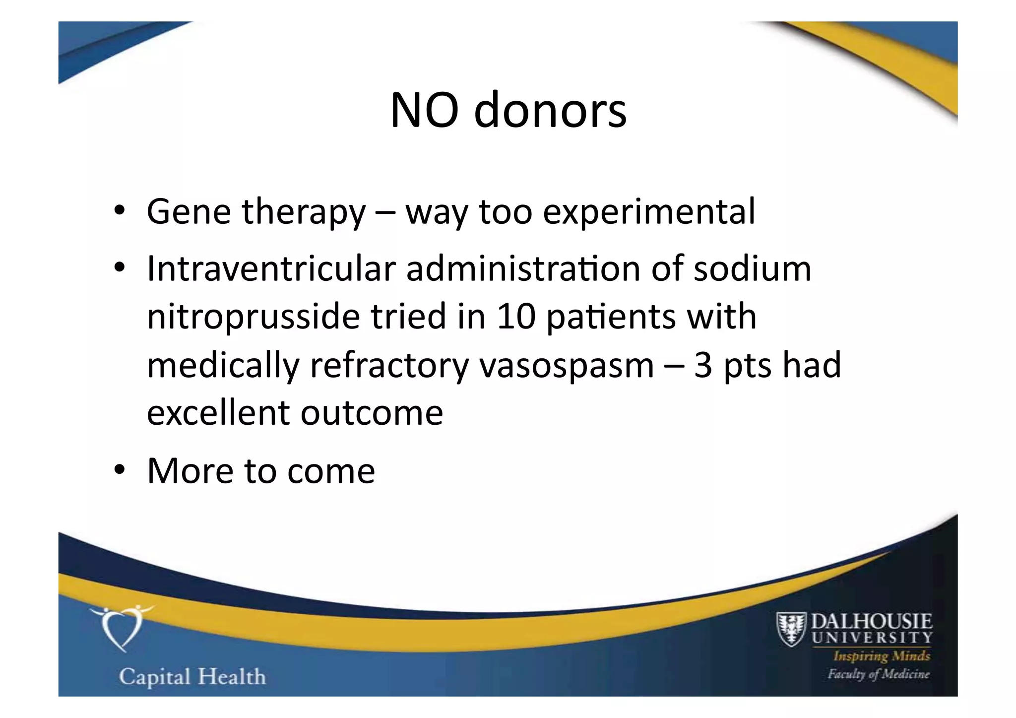 NO	
  donors	
  
•  Gene	
  therapy	
  –	
  way	
  too	
  experimental	
  
•  Intraventricular	
  administra9on	
  of	
  sodium	
  
   nitroprusside	
  tried	
  in	
  10	
  pa9ents	
  with	
  
   medically	
  refractory	
  vasospasm	
  –	
  3	
  pts	
  had	
  
   excellent	
  outcome	
  
•  More	
  to	
  come	
  
 