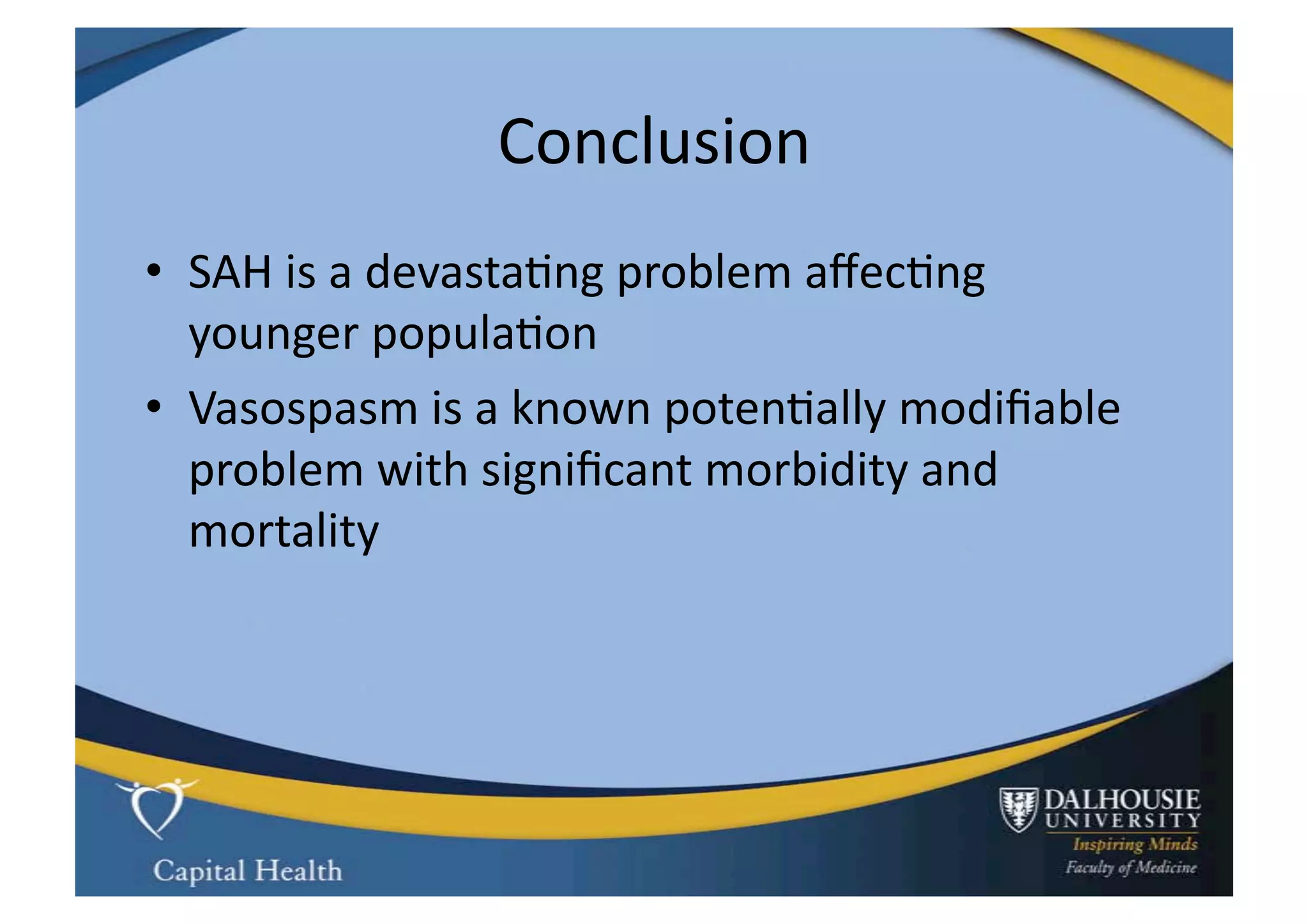 Conclusion	
  
•  SAH	
  is	
  a	
  devasta9ng	
  problem	
  aﬀec9ng	
  
   younger	
  popula9on	
  
•  Vasospasm	
  is	
  a	
  known	
  poten9ally	
  modiﬁable	
  	
  
   problem	
  with	
  signiﬁcant	
  morbidity	
  and	
  
   mortality	
  
 