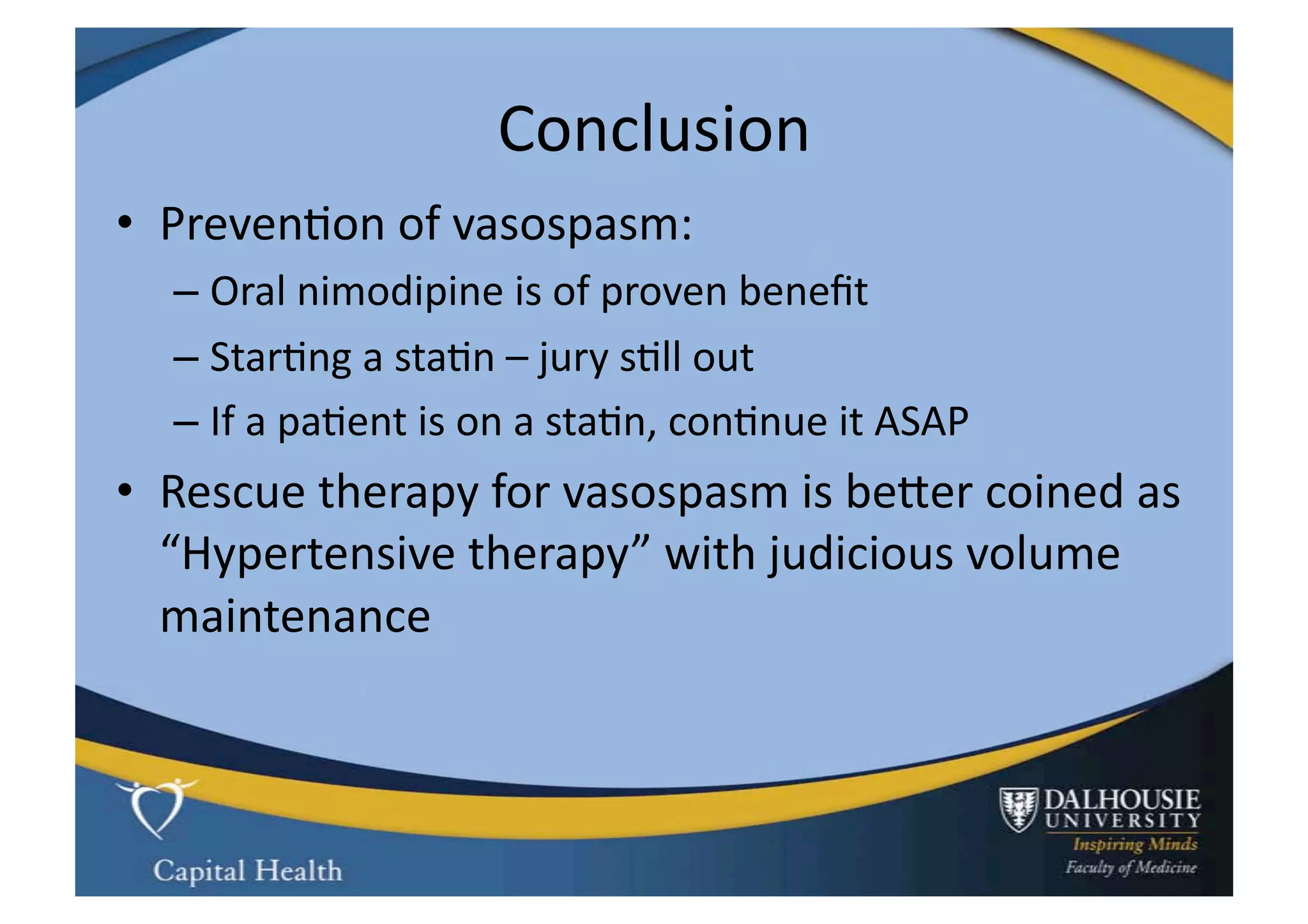 Conclusion	
  
•  Preven9on	
  of	
  vasospasm:	
  
    –  Oral	
  nimodipine	
  is	
  of	
  proven	
  beneﬁt	
  
    –  Star9ng	
  a	
  sta9n	
  –	
  jury	
  s9ll	
  out	
  
    –  If	
  a	
  pa9ent	
  is	
  on	
  a	
  sta9n,	
  con9nue	
  it	
  ASAP	
  
•  Rescue	
  therapy	
  for	
  vasospasm	
  is	
  beuer	
  coined	
  as	
  
   “Hypertensive	
  therapy”	
  with	
  judicious	
  volume	
  
   maintenance	
  
 