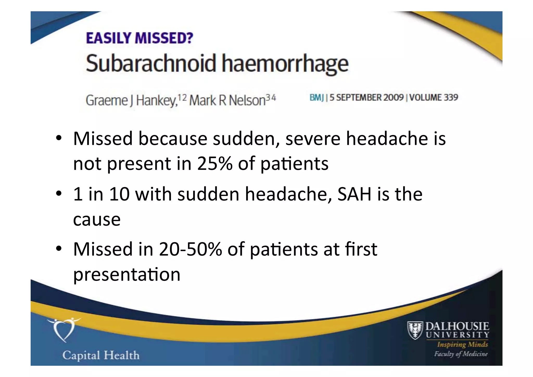 •  Missed	
  because	
  sudden,	
  severe	
  headache	
  is	
  
   not	
  present	
  in	
  25%	
  of	
  pa9ents	
  
•  1	
  in	
  10	
  with	
  sudden	
  headache,	
  SAH	
  is	
  the	
  
   cause	
  
•  Missed	
  in	
  20-­‐50%	
  of	
  pa9ents	
  at	
  ﬁrst	
  
   presenta9on	
  
 