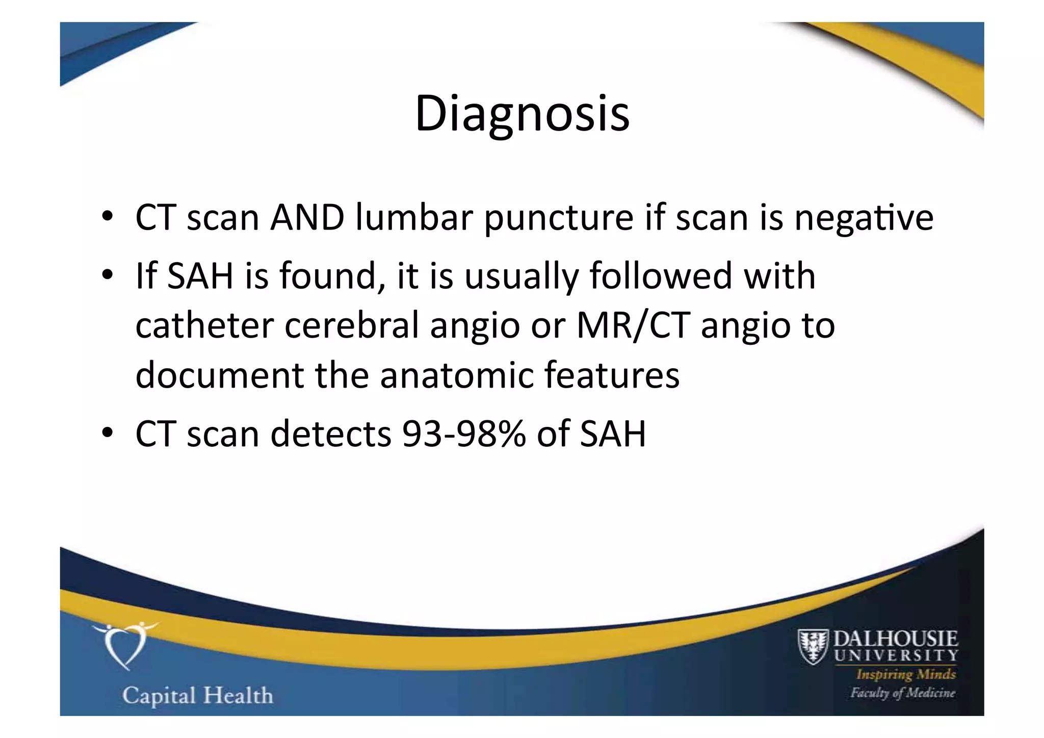 Diagnosis	
  
•  CT	
  scan	
  AND	
  lumbar	
  puncture	
  if	
  scan	
  is	
  nega9ve	
  
•  If	
  SAH	
  is	
  found,	
  it	
  is	
  usually	
  followed	
  with	
  
   catheter	
  cerebral	
  angio	
  or	
  MR/CT	
  angio	
  to	
  
   document	
  the	
  anatomic	
  features	
  
•  CT	
  scan	
  detects	
  93-­‐98%	
  of	
  SAH	
  
 