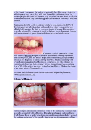 to the throat. In any case, the patient is quite sick, but this primary infection
will disappear after 10-14 days with rest, Tylenol®l and lots of fluids. In
healthy people, this infection happens only once in a lifetime. Later in life, the
presence of the virus only becomes apparent whenever an "ordinary" cold sore
appears.
Approximately 30% - 40% of patients who have been exposed to HSV will
develop recurrent infections that will manifest as either recurrent herpes
labialis (cold sores on the lips) or recurrent intraoral herpes. The sores are
generally triggered by exposure to sunlight, fatigue, stress, hormonal changes
such as menstruation, gastrointestinal disturbances and oral trauma.
Whenever an adult appears in a clinic
with a case of Primary Herpes Stomatitis, this infers a severely depressed
immune response, and the dentist might consider referring the patient to a
physician for diagnosis of an underlying disorder. Adults presenting with
severe herpesstomatitis should consider being tested for HIV. It must be
remembered, however, that a primary herpes stomatitis can happen at any
time of life if the patient has never before had a cold sore. Click on the image
to see larger views of this condition.
For more basic information on the various forms herpes simplex takes,
visitHerpesEductaion.Org.
Intraoral Herpes
Herpes simplex blisters can sometimes occur in the oral cavity on tissues not
generally associated with cold sores. They always happen on tissue that is
firmly bound down to underlying bone, such as the gums immediately around
the teeth or on the roof of the mouth. As you can see, the appearance of this
 