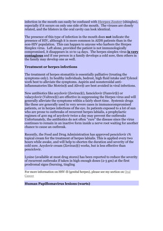 infection in the mouth can easily be confused with Herpes Zoster (shingles),
especially if it occurs on only one side of the mouth. The viruses are closely
related, and the blisters in the oral cavity can look identical.
The presence of this type of infection in the mouth does not indicate the
presence of HIV, although it is more common in AIDS patients than in the
non-HIV population. This can happen to anyone who harbors the Herpes
Simplex virus. Left alone, provided the patient is not immunologically
compromised, it disappears in 10 to 14 days. The herpes simplex virus is very
contagious and if one person in a family develops a cold sore, then others in
the family may develop one as well.
Treatment or herpes infections
The treatment of herpes stomatitis is essentially palliative (treating the
symptoms only). In healthy individuals, bedrest, high fluid intake and Tylenol
work best to alleviate the symptoms. Aspirin and nonsteroidal anti-
inflammatories like Motrin® and Alive® are best avoided in viral infections.
New antibiotics like acyclovir (Zovirax®), famciclovir (Famvir®) or
valacyclovir (Valtrex®) are effective in suppressing the Herpes virus and will
generally alleviate the symptoms within a fairly short time. Systemic drugs
like these are generally used in very severe cases in immunocompromised
patients, or in herpes infections of the eye. In patients exposed to a lot of sun
who are prone to outbreaks of recurrent herpes labialis, a prophylactic
regimen of 400 mg of acyclovir twice a day may prevent the outbreaks
Unfortunately, the antibiotics do not often "cure" the disease since the virus
continues to remain in an inactive form inside a nerve root waiting for another
chance to cause an outbreak.
Recently, the Food and Drug Administration has approved penciclovir 1%
topical cream for the treatment of herpes labialis. This is applied every two
hours while awake, and will help to shorten the duration and severity of the
cold sore. Acyclovir cream (Zovirax®) works, but is less effective than
penciclovir.
Lysine (available at most drug stores) has been reported to reduce the severity
of recurrent outbreaks if taken in high enough doses (2-3 gm) at the first
prodromal signs (burning, tingling
For more information on HSV-II (genital herpes), please see my section on Oral
Cancer
Human Papillomavirus lesions (warts)
 