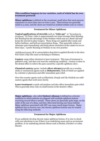 This condition happens in two varieties, each of which has its own
treatment protocol:
Minor aphthous is defined as the occasional, small ulcer that most persons
experience no more than once or twice a year. These lesions are generally
small (2-4 mm), and the ulcers are treated as isolated entities (one at a time).
Treatment for Minor Aphthous
Topical applications of steroids such as "Lidex gel" or "Kenalog in
Orabase" ® (Note: Lidex is approximately ten times stronger than Kenalog,
but Kenalog has the advantage of the Orabase which acts as a Band-Aid and
keeps the steroid in place longer). These drugs are applied after meals and
before bedtime, and both are prescription drugs. They generally reduce or
eliminate pain immediately and bring about resolution of the canker in two to
three days. I prefer Kenalog in Orabase in my own practice
Aphthasol paste ® is a prescription drug that is applied directly to the ulcer
four times a day (the same as Kenalog in Orabase).
Cautery using either chemical or laser treatment. This type of treatment is
palliative only, and does not treat the underlying condition. Cautery is done in
the dental office to relieve the pain caused by a specific aphthous ulcer.
Chemical cautery agents include silver nitrate(generally on a wooden
stick) or commercial agents such as Debacterol®, both of which are applied
by a dentist or physician and offer immediate pain relief.
Over-the-counter agents such as Zilactin®, Ora5® and Gly-Oxide® are mild
cautery agents that work more slowly.
Laser treatment is quick and painless and also offers immediate pain relief.
This is generally done only on small lesions in the dentist's office.
Major aphthous , also called Sutton's disease is defined as a chronic
condition in which patients are plagued with multiple aphthous lesions
occurring several times a month. These ulcers are generally quite large, on the
order of the size of a dime, and they often heal leaving scar tissue behind.
Major aphthous associated with HIV can cause much larger lesions. Major
aphthous has no known cure, but chronic aphthous lesions may be treated
using the following methods:
Treatment for Major Aphthous
If you suddenly develop chronic major aphthous lesions, It is wise to check
with your physician to see if there is an underlying cause such as an immune
problem, or an underlying chronic illness such as Bechet, Chrohn's or celiac
disease.
 