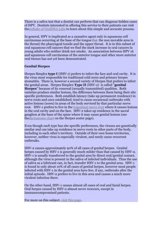 There is a saliva test that a dentist can perform that can diagnose hidden cases
of HPV. Dentists interested in offering this service to their patients can visit
thewebsite of OralDNA Labs to learn about this simple and accurate process.
In general, HPV is implicated as a causative agent only in squamous cell
carcinomas occurring at the base of the tongue (i.e. the non movable area in
the throat) the pharyngeal tonsils and the upper throat. It is in this subset of
oral squamous cell cancers that we find the stark increase in oral cancers in
young adults who neither drink nor smoke. An association between HPV 16
and squamous cell carcinomas of the anterior tongue and other more anterior
oral tissues has not yet been demonstrated.
Genital Herpes
Herpes Simplex type I (HSV-1) prefers to infect the face and oral cavity. It is
the virus most responsible for traditional cold sores and primary herpes
stomatitis. There is, however a second variety of Herpes that prefers to infect
the genital areas. Herpes Simplex Type II (HSV-2) is called "genital
Herpes" because of its venereal (sexually transmitted) qualities. Both
varieties produce similar lesions, the difference between them being their site
specific preferences. Both establish latency (take up permanent residence) in
nerve roots and once established, tend to cause occasional outbreaks with
active lesions (sores) in areas of the body serviced by that particular nerve
root. HSV-1 prefers to live in the trigeminal nerve root where it causes lesions
in the oral cavity and on the face. HSV-2 takes up residence in the sacral
ganglion at the base of the spine where it may cause genital lesions (see
thedermatome chart on the Herpes zoster page).
Even though each type has site specific preferences, the viruses are genetically
similar and can take up residence in nerve roots in other parts of the body,
including in each other's territory. Outside of their own home territories,
however, neither virus is especially virulent, and rarely cause recurrent
outbreaks.
HSV-2 causes approximately 90% of all cases of genital herpes. Genital
herpes caused by HSV-1 is generally much milder than that caused by HSV-2.
HSV-1 is usually transferred to the genital area by direct oral/genital contact,
although the virus is present in the saliva of infected individuals. Thus the use
of saliva as a lubricant can, in fact, transfer HSV-1 to the genital area. HSV-1
is found in only about 10% of all cases of genital herpes, however most people
infected with HSV-1 in the genital area have few, if any, outbreaks after the
initial episode. HSV-2 prefers to live in this area and causes a much more
virulent infection there.
On the other hand, HSV-1 causes almost all cases of oral and facial herpes.
Oral herpes caused by HSV-2 almost never reoccurs, except in
immunocompromised patients.
For more on this subject, visit this page.
 