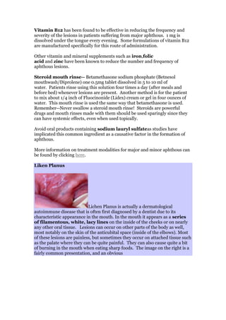 Vitamin B12 has been found to be effective in reducing the frequency and
severity of the lesions in patients suffering from major aphthous. 1 mg is
dissolved under the tongue every evening. Some formulations of vitamin B12
are manufactured specifically for this route of administration.
Other vitamin and mineral supplements such as iron,folic
acid and zinc have been known to reduce the number and frequency of
aphthous lesions.
Steroid mouth rinse-- Betamethasone sodium phosphate (Betnesol
mouthwash/Diprolene) one 0.5mg tablet dissolved in 5 to 10 ml of
water. Patients rinse using this solution four times a day (after meals and
before bed) whenever lesions are present. Another method is for the patient
to mix about 1/4 inch of Fluocinonide (Lidex) cream or gel in four ounces of
water. This mouth rinse is used the same way that betamethasone is used.
Remember--Never swallow a steroid mouth rinse! Steroids are powerful
drugs and mouth rinses made with them should be used sparingly since they
can have systemic effects, even when used topically.
Avoid oral products containing sodium lauryl sulfateas studies have
implicated this common ingredient as a causative factor in the formation of
aphthous.
More information on treatment modalities for major and minor aphthous can
be found by clicking here.
Liken Planus
Lichen Planus is actually a dermatological
autoimmune disease that is often first diagnosed by a dentist due to its
characteristic appearance in the mouth. In the mouth it appears as a series
of filamentous, white, lacy lines on the inside of the cheeks or on nearly
any other oral tissue. Lesions can occur on other parts of the body as well,
most notably on the skin of the anticubital space (inside of the elbows). Most
of these lesions are painless, but sometimes they occur on attached tissue such
as the palate where they can be quite painful. They can also cause quite a bit
of burning in the mouth when eating sharp foods. The image on the right is a
fairly common presentation, and an obvious
 