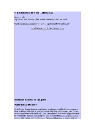 6. Fluconazole 100 mg (Diflucan®)
Disp: 15 tabs
Sig: take 2 tabs first day, then one tab every day til all are used.
Good compliance: expensive: There is a potential for liver toxicity.
Oral Bacterial Infections==>>
Bacterial diseases of the gums
Periodontal Disease
Periodontal disease is presented in this section as an aid to those who come
here looking for images of gum problems they may have noticed, and do not
know where to find information. This site contains two entire pages devoted
to periodontal disease, including one that explains thecauses of periodontal
disease and one on how it is treated. Periodontal disease is caused by poor
 
