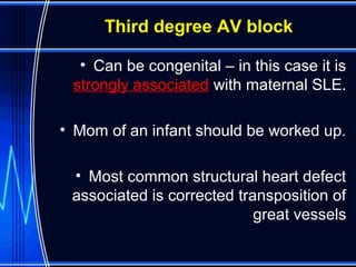 Third degree AV block
• Can be congenital – in this case it is
strongly associated with maternal SLE.
• Mom of an infant should be worked up.
• Most common structural heart defect
associated is corrected transposition of
great vessels
 