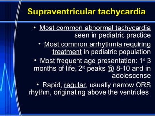 Supraventricular tachycardia
• Most common abnormal tachycardia
seen in pediatric practice
• Most common arrhythmia requiring
treatment in pediatric population
• Most frequent age presentation: 1st
3
months of life, 2nd
peaks @ 8-10 and in
adolescense
• Rapid, regular, usually narrow QRS
rhythm, originating above the ventricles
 