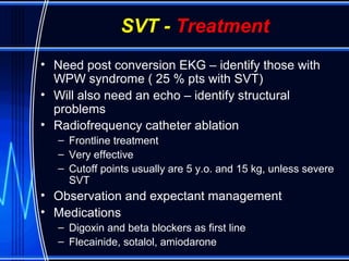 SVT - Treatment
• Need post conversion EKG – identify those with
WPW syndrome ( 25 % pts with SVT)
• Will also need an echo – identify structural
problems
• Radiofrequency catheter ablation
– Frontline treatment
– Very effective
– Cutoff points usually are 5 y.o. and 15 kg, unless severe
SVT
• Observation and expectant management
• Medications
– Digoxin and beta blockers as first line
– Flecainide, sotalol, amiodarone
 
